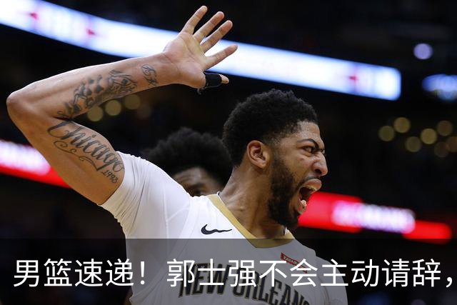 男篮速递！郭士强不会主动请辞，崔永熙承认打不过，胡明轩深夜发声